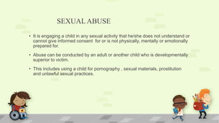 SEXUALABUSE
• It is engaging a child in any sexual activity that he/she does not understand or
cannot give informed consent for or is not physically, mentally or emotionally
prepared for.
• Abuse can be conducted by an adult or another child who is developmentally
superior to victim.
• This includes using a child for pornography , sexual materials, prostitution
and unlawful sexual practices.
 