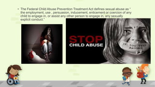 • The Federal Child Abuse Prevention Treatment Act defines sexual abuse as “
the employment, use , persuasion, inducement, enticement or coercion of any
child to engage in, or assist any other person to engage in, any sexually
explicit conduct.”
 