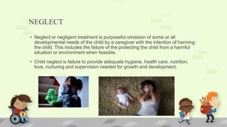 NEGLECT
• Neglect or negligent treatment is purposeful omission of some or all
developmental needs of the child by a caregiver with the intention of harming
the child. This includes the failure of the protecting the child from a harmful
situation or environment when feasible.
• Child neglect is failure to provide adequate hygiene, health care, nutrition,
love, nurturing and supervision needed for growth and development.
 