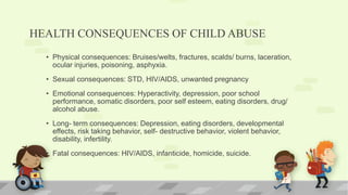HEALTH CONSEQUENCES OF CHILD ABUSE
• Physical consequences: Bruises/welts, fractures, scalds/ burns, laceration,
ocular injuries, poisoning, asphyxia.
• Sexual consequences: STD, HIV/AIDS, unwanted pregnancy
• Emotional consequences: Hyperactivity, depression, poor school
performance, somatic disorders, poor self esteem, eating disorders, drug/
alcohol abuse.
• Long- term consequences: Depression, eating disorders, developmental
effects, risk taking behavior, self- destructive behavior, violent behavior,
disability, infertility.
• Fatal consequences: HIV/AIDS, infanticide, homicide, suicide.
 