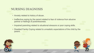 NURSING DIAGNOSIS
• Anxiety related to history of abuse .
• Ineffective coping by the parent related to fear of violence from abusive
partner or feelings of powerlessness.
• Impaired parenting related to situational stressors or poor coping skills.
• Disabled Family Coping related to unrealistic expectations of the child by the
parent.
 