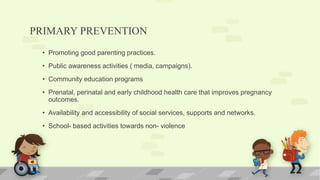 PRIMARY PREVENTION
• Promoting good parenting practices.
• Public awareness activities ( media, campaigns).
• Community education programs
• Prenatal, perinatal and early childhood health care that improves pregnancy
outcomes.
• Availability and accessibility of social services, supports and networks.
• School- based activities towards non- violence
 
