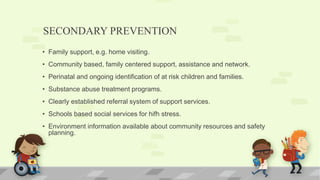 SECONDARY PREVENTION
• Family support, e.g. home visiting.
• Community based, family centered support, assistance and network.
• Perinatal and ongoing identification of at risk children and families.
• Substance abuse treatment programs.
• Clearly established referral system of support services.
• Schools based social services for hifh stress.
• Environment information available about community resources and safety
planning.
 