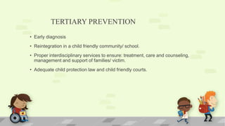 TERTIARY PREVENTION
• Early diagnosis
• Reintegration in a child friendly community/ school.
• Proper interdisciplinary services to ensure: treatment, care and counseling,
management and support of families/ victim.
• Adequate child protection law and child friendly courts.
 