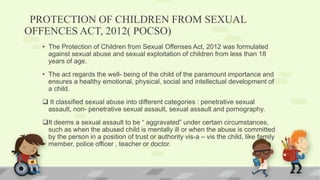 PROTECTION OF CHILDREN FROM SEXUAL
OFFENCES ACT, 2012( POCSO)
• The Protection of Children from Sexual Offenses Act, 2012 was formulated
against sexual abuse and sexual exploitation of children from less than 18
years of age.
• The act regards the well- being of the child of the paramount importance and
ensures a healthy emotional, physical, social and intellectual development of
a child.
 It classified sexual abuse into different categories : penetrative sexual
assault, non- penetrative sexual assault, sexual assault and pornography.
It deems a sexual assault to be “ aggravated” under certain circumstances,
such as when the abused child is mentally ill or when the abuse is committed
by the person in a position of trust or authority vis-a – vis the child, like family
member, police officer , teacher or doctor.
 