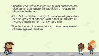  people who traffic children for sexual purposes are
also punishable under the provision of relating to
abetment in the act.
The Act prescribes stringent punishment graded as
per the gravity of offence, with a maximum term of
rigorous imprisonment for life, and fine.
Under the act, it is mandatory to report any sexual
offense against children.
 
