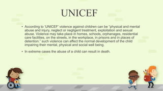 UNICEF
• According to ‘UNICEF’ violence against children can be “physical and mental
abuse and injury, neglect or negligent treatment, exploitation and sexual
abuse. Violence may take place in homes, schools, orphanages, residential
care facilities, on the streets, in the workplace, in prisons and in places of
detention.” such violence can affect the normal development of the child
impairing their mental, physical and social well being.
• In extreme cases the abuse of a child can result in death.
 