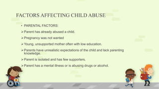 FACTORS AFFECTING CHILD ABUSE
• PARENTAL FACTORS:
Parent has already abused a child.
Pregnancy was not wanted
Young, unsupported mother often with low education.
Parents have unrealistic expectations of the child and lack parenting
knowledge.
Parent is isolated and has few supporters.
Parent has a mental illness or is abusing drugs or alcohol.
 