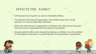 EFFECTS THE FAMILY
• Child abuse has long term as well as immediate effects.
• The abused child may be hyperactive; may exhibit angry, anti- social
behavior; or may be especially withdrawn.
• When the child abuse is suspected or confirmed, the child may be removed
from the home or separated from the family for protection.
• Abusive parents often were abused themselves as children; thus the problem
of child abuse continues in a cyclical fashion from generation to generation.
 