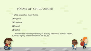 FORMS OF CHILD ABUSE
• Child abuse has many forms:
Physical
Emotional
Sexual
Neglect
any of these that are potentially or actually harmful to a child’s health,
survival, dignity and development are abuse.
 