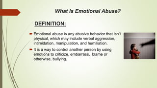 What is Emotional Abuse?
DEFINITION:
 Emotional abuse is any abusive behavior that isn’t
physical, which may include verbal aggression,
intimidation, manipulation, and humiliation.
 It is a way to control another person by using
emotions to criticize, embarrass, blame or
otherwise, bullying.
 