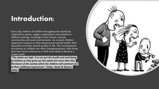 Introduction:
Every day, millions of children throughout the world are
subjected to abuse, neglect, exploitation and violence in
different settings, including in their homes, schools,
communities and work environments. As a result, children
experience impacts on their physical and mental health, their
education and their overall quality of life. The consequences
of violence on children are often intergenerational, with those
who have faced violence as a child more likely to become a
violent adult.
“The stakes are high. It is not just the health and well-being
of children as they grow up into adults but more than this,
the future of the society which the children will construct out
of their childhood experiences.” (Hobs, Hanks & Wynne,
1993).
 