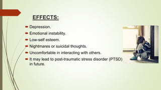 EFFECTS:
 Depression.
 Emotional instability.
 Low-self esteem.
 Nightmares or suicidal thoughts.
 Uncomfortable in interacting with others.
 It may lead to post-traumatic stress disorder (PTSD)
in future.
 