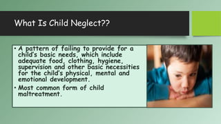 What Is Child Neglect??
• A pattern of failing to provide for a
child’s basic needs, which include
adequate food, clothing, hygiene,
supervision and other basic necessities
for the child’s physical, mental and
emotional development.
• Most common form of child
maltreatment.
 