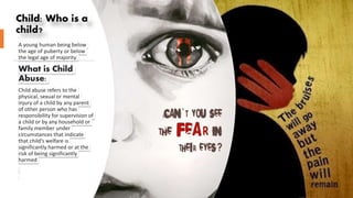 Child: Who is a
child?
A young human being below
the age of puberty or below
the legal age of majority.
What is Child
Abuse:
Child abuse refers to the
physical, sexual or mental
injury of a child by any parent
of other person who has
responsibility for supervision of
a child or by any household or
family member under
circumstances that indicate
that child’s welfare is
significantly harmed or at the
risk of being significantly
harmed
 