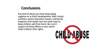 Any kind of abuse can have long-lasting
negative on a child’s development. After school
activities, parent education classes, mentoring
programs and respite care are some ways to
keep children safe from harm. Be a voice
support of these efforts in your community.
Teach children their rights.
Conclusions
 