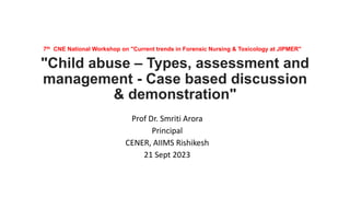 7th CNE National Workshop on "Current trends in Forensic Nursing & Toxicology at JIPMER"
"Child abuse – Types, assessment and
management - Case based discussion
& demonstration"
Prof Dr. Smriti Arora
Principal
CENER, AIIMS Rishikesh
21 Sept 2023
 