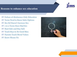 Reasons to enhance sex education
▰ Failure of Abstinence-Only Education
▰ Teens Need to Know Safer Options
▰ Sex Ed Doesn't Increase Sex
▰ 1 in 2 Teens Have Had Sex
▰ Start Safe and Stay Safe
▰ Teach Boys to Be Good Men
▰ Parents Teach Moral Values
▰ Know Means No
 