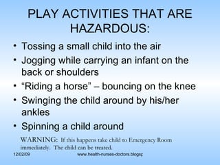 PLAY ACTIVITIES THAT ARE HAZARDOUS: Tossing a small child into the air Jogging while carrying an infant on the back or shoulders “Riding a horse” – bouncing on the knee Swinging the child around by his/her ankles Spinning a child around WARNING:   If this happens take child to Emergency Room immediately.  The child can be treated. 
