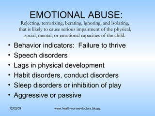 EMOTIONAL ABUSE:  Behavior indicators:  Failure to thrive Speech disorders Lags in physical development Habit disorders, conduct disorders Sleep disorders or inhibition of play Aggressive or passive Rejecting, terrorizing, berating, ignoring, and isolating, that is likely to cause serious impairment of the physical, social, mental, or emotional capacities of the child. 