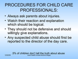 PROCEDURES FOR CHILD CARE PROFESSIONALS: Always ask parents about injuries. Watch their reaction and explanation which should be logical. They should not be defensive and should willingly give explanations. Any suspected child abuse should first be reported to the director of the day care. .5% of children don’t tell the truth about abuse 