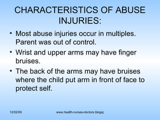 CHARACTERISTICS OF ABUSE INJURIES: Most abuse injuries occur in multiples. Parent was out of control. Wrist and upper arms may have finger bruises. The back of the arms may have bruises where the child put arm in front of face to protect self. 