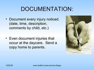 DOCUMENTATION: Document every injury noticed. (date, time, description, comments by child, etc.) Even document injuries that occur at the daycare.  Send a copy home to parents. 