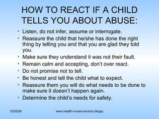HOW TO REACT IF A CHILD TELLS YOU ABOUT ABUSE: Listen, do not infer, assume or interrogate. Reassure the child that he/she has done the right thing by telling you and that you are glad they told you. Make sure they understand it was not their fault. Remain calm and accepting, don’t over react. Do not promise not to tell. Be honest and tell the child what to expect. Reassure them you will do what needs to be done to make sure it doesn’t happen again.  Determine the child’s needs for safety. 