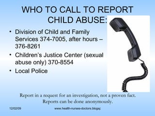 WHO TO CALL TO REPORT CHILD ABUSE: Division of Child and Family Services 374-7005, after hours – 376-8261 Children’s Justice Center (sexual abuse only) 370-8554 Local Police  Report in a request for an investigation, not a proven fact. Reports can be done anonymously. 