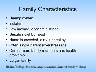 Family Characteristics Unemployment Isolated Low income, economic stress Unsafe neighborhood Home is crowded, dirty, unhealthy Often single parent (overstressed) One or more family members has health problems Larger family Sibling/sibling violence is most common form of family violence 