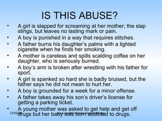 IS THIS ABUSE?  A girl is slapped for screaming at her mother; the slap stings, but leaves no lasting mark or pain. A boy is punished in a way that requires stitches. A father burns his daughter’s palms with a lighted cigarette when he finds her smoking. A mother is careless and spills scalding coffee on her daughter, who is seriously burned. A boy’s arm is broken after wrestling with his father for sport. A girl is spanked so hard she is badly bruised, but the father says he did not mean to hurt her. A boy is grounded for a week for a minor offense. A father takes away his son’s driver’s license for getting a parking ticket. A young mother was asked to get help and get off drugs but her baby was born addicted to drugs. 