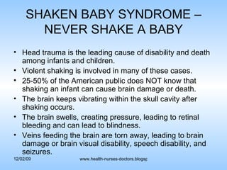 SHAKEN BABY SYNDROME – NEVER SHAKE A BABY Head trauma is the leading cause of disability and death among infants and children. Violent shaking is involved in many of these cases. 25-50% of the American public does NOT know that shaking an infant can cause brain damage or death. The brain keeps vibrating within the skull cavity after shaking occurs. The brain swells, creating pressure, leading to retinal bleeding and can lead to blindness. Veins feeding the brain are torn away, leading to brain damage or brain visual disability, speech disability, and seizures. 