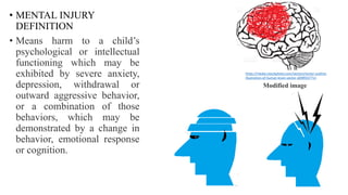 • MENTAL INJURY
DEFINITION
• Means harm to a child’s
psychological or intellectual
functioning which may be
exhibited by severe anxiety,
depression, withdrawal or
outward aggressive behavior,
or a combination of those
behaviors, which may be
demonstrated by a change in
behavior, emotional response
or cognition.
https://media.istockphoto.com/vectors/vector-outline-
illustration-of-human-brain-vector-id499557711
Modified image
 