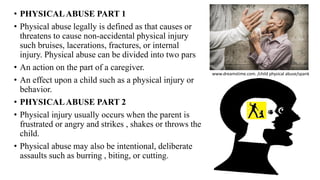 • PHYSICALABUSE PART 1
• Physical abuse legally is defined as that causes or
threatens to cause non-accidental physical injury
such bruises, lacerations, fractures, or internal
injury. Physical abuse can be divided into two pars
• An action on the part of a caregiver.
• An effect upon a child such as a physical injury or
behavior.
• PHYSICALABUSE PART 2
• Physical injury usually occurs when the parent is
frustrated or angry and strikes , shakes or throws the
child.
• Physical abuse may also be intentional, deliberate
assaults such as burring , biting, or cutting.
www.dreamstime.com. /child physical abuse/spank
 