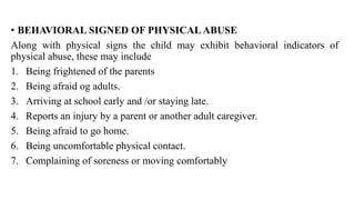 • BEHAVIORAL SIGNED OF PHYSICAL ABUSE
Along with physical signs the child may exhibit behavioral indicators of
physical abuse, these may include
1. Being frightened of the parents
2. Being afraid og adults.
3. Arriving at school early and /or staying late.
4. Reports an injury by a parent or another adult caregiver.
5. Being afraid to go home.
6. Being uncomfortable physical contact.
7. Complaining of soreness or moving comfortably
 