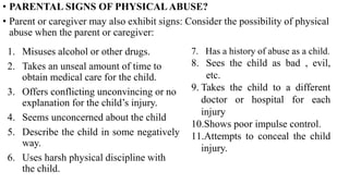 1. Misuses alcohol or other drugs.
2. Takes an unseal amount of time to
obtain medical care for the child.
3. Offers conflicting unconvincing or no
explanation for the child’s injury.
4. Seems unconcerned about the child
5. Describe the child in some negatively
way.
6. Uses harsh physical discipline with
the child.
7. Has a history of abuse as a child.
8. Sees the child as bad , evil,
etc.
9. Takes the child to a different
doctor or hospital for each
injury
10.Shows poor impulse control.
11.Attempts to conceal the child
injury.
• PARENTAL SIGNS OF PHYSICAL ABUSE?
• Parent or caregiver may also exhibit signs: Consider the possibility of physical
abuse when the parent or caregiver:
 