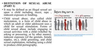 • DEFINITION OF SEXUAL ABUSE
(PART 1)
• It may be defined as an illegal sexual act
upon a child including incest, rape ,
indecent exposure or fondling.
• Child sexual abuse, also called child
molestation, is a form of child abuse in
which an adult or older adolescent uses a
child for sexual stimulation. Forms of
child sexual abuse include engaging in
sexual activities with a child (whether by
asking or pressuring, or by other means),
indecent exposure (of the genitals, female
nipples, etc.), child grooming, and child
sexual exploitation, including using a child
to produce child pornography.
https://images.squarespacecdn.com/content/v1/5384f3d6e4b096d0898cdda5/1524191934516-
5969PRJ16OX442NBNC94/Child-sexual-abuse-stats.png?format=1000w
 