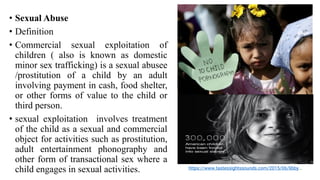 • Sexual Abuse
• Definition
• Commercial sexual exploitation of
children ( also is known as domestic
minor sex trafficking) is a sexual abusee
/prostitution of a child by an adult
involving payment in cash, food shelter,
or other forms of value to the child or
third person.
• sexual exploitation involves treatment
of the child as a sexual and commercial
object for activities such as prostitution,
adult entertainment phonography and
other form of transactional sex where a
child engages in sexual activities. https://www.tastessightssounds.com/2015/06/libby...
 