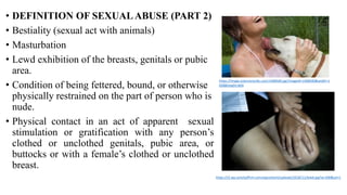 • DEFINITION OF SEXUALABUSE (PART 2)
• Bestiality (sexual act with animals)
• Masturbation
• Lewd exhibition of the breasts, genitals or pubic
area.
• Condition of being fettered, bound, or otherwise
physically restrained on the part of person who is
nude.
• Physical contact in an act of apparent sexual
stimulation or gratification with any person’s
clothed or unclothed genitals, pubic area, or
buttocks or with a female’s clothed or unclothed
breast.
https://image.sciencenordic.com/1408500.jpg?imageId=1408500&width=1
058&height=604
https://i2.wp.com/psffirm.com/wpcontent/uploads/2018/11/lewd.jpg?w=500&ssl=1
 