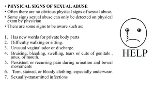 • PHYSICAL SIGNS OF SEXUALABUSE
• Often there are no obvious physical signs of sexual abuse.
• Some signs sexual abuse can only be detected on physical
exam by physician.
• There are some signs to be aware such as:
1. Has new words for private body parts
2. Difficulty walking or sitting.
3. Unusual vaginal odor or discharge.
4. Bruising, bleeding, swelling, tears or cuts of genitals ,
anus, or mouth.
5. Persistent or recurring pain during urination and bowel
movements
6. Torn, stained, or bloody clothing, especially underwear.
7. Sexually-transmitted infections
 