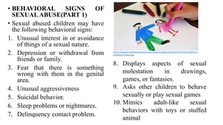 • BEHAVIORAL SIGNS OF
SEXUALABUSE(PART 1)
• Sexual abused children may have
the following behavioral signs:
1. Unusual interest in or avoidance
of things of a sexual nature.
2. Depression or withdrawal from
friends or family.
3. Fear that there is something
wrong with them in the genital
area.
4. Unusual aggressiveness
5. Suicidal behavior.
6. Sleep problems or nightmares.
7. Delinquency contact problem.
https://cdnprod.medicalnewstoday.com/content/images/articles/241/241532/children-s-
drawings-of-abuse.jpg
8. Displays aspects of sexual
molestation in drawings,
games, or fantasies.
9. Asks other children to behave
sexually or play sexual games
10. Mimics adult-like sexual
behaviors with toys or stuffed
animal
 
