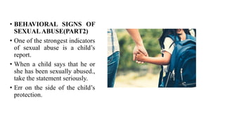 • BEHAVIORAL SIGNS OF
SEXUALABUSE(PART2)
• One of the strongest indicators
of sexual abuse is a child’s
report.
• When a child says that he or
she has been sexually abused.,
take the statement seriously.
• Err on the side of the child’s
protection.
 