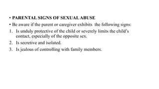 • PARENTAL SIGNS OF SEXUALABUSE
• Be aware if the parent or caregiver exhibits the following signs:
1. Is unduly protective of the child or severely limits the child’s
contact, especially of the opposite sex.
2. Is secretive and isolated.
3. Is jealous of controlling with family members.
 