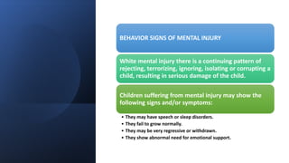 BEHAVIOR SIGNS OF MENTAL INJURY
White mental injury there is a continuing pattern of
rejecting, terrorizing, ignoring, isolating or corrupting a
child, resulting in serious damage of the child.
Children suffering from mental injury may show the
following signs and/or symptoms:
• They may have speech or sleep disorders.
• They fail to grow normally.
• They may be very regressive or withdrawn.
• They show abnormal need for emotional support.
 