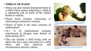 • THREAT OF HARM
• Abuse can also include threatened harm to
a child which means subjecting a child to
a substantial risk of harm of the child’s
health or welfare.
• Threat harm includes witnessing or
intervening in domestic violence
• Threat of harm is the most common of
maltreatment
• 39.1 % of maltreatment includes
experienced in Oregon were threats of
harm during 2017.
• This can include a child living with an
adult who has a past conviction of a child
abuse and who behavior and
circumstances present a threat.
https://monocounty.ca.gov/sites/default/files/styles/full_node_primary/publi
c/imageattachments/social-services/page/7977/child_abuse2.png?itok=S0-
Q8dJU
https://www.ulc.org/assets/ulc/blog/scaled/child-hiding-from-domestic-
violence.jpg
 