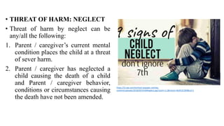 • THREAT OF HARM: NEGLECT
• Threat of harm by neglect can be
any/all the following:
1. Parent / caregiver’s current mental
condition places the child at a threat
of sever harm.
2. Parent / caregiver has neglected a
child causing the death of a child
and Parent / caregiver behavior,
conditions or circumstances causing
the death have not been amended.
https://i2.wp.com/eschool.iaspaper.net/wp-
content/uploads/2018/05/ChildNeglect.jpg?zoom=1.5&resize=463%2C300&ssl=1
 