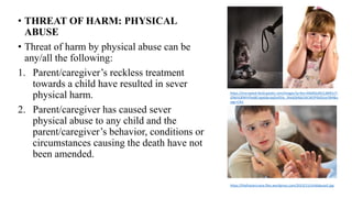 • THREAT OF HARM: PHYSICAL
ABUSE
• Threat of harm by physical abuse can be
any/all the following:
1. Parent/caregiver’s reckless treatment
towards a child have resulted in sever
physical harm.
2. Parent/caregiver has caused sever
physical abuse to any child and the
parent/caregiver’s behavior, conditions or
circumstances causing the death have not
been amended.
https://encrypted-tbn0.gstatic.com/images?q=tbn:ANd9GcR61LB6R1nT-
JZNd1QfWhYfao8Cngx6JbraajDvD5lu_5KeljQHbb2XiC4EEPEbDUyrSRA&u
sqp=CAU
https://thefrasiercrane.files.wordpress.com/2013/11/childabuse5.jpg
 