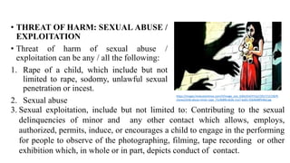 • THREAT OF HARM: SEXUAL ABUSE /
EXPLOITATION
• Threat of harm of sexual abuse /
exploitation can be any / all the following:
1. Rape of a child, which include but not
limited to rape, sodomy, unlawful sexual
penetration or incest.
2. Sexual abuse
https://images.hindustantimes.com/rf/image_size_630x354/HT/p2/2017/12/28/Pi
ctures/child-abuse-minor-rape_71c4b8f6-eb36-11e7-ba01-0264b08f54bd.jpg
3. Sexual exploitation, include but not limited to: Contributing to the sexual
delinquencies of minor and any other contact which allows, employs,
authorized, permits, induce, or encourages a child to engage in the performing
for people to observe of the photographing, filming, tape recording or other
exhibition which, in whole or in part, depicts conduct of contact.
 