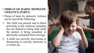 • THREAT OF HARM: DOMESTIC
VIOLENCE (PART1)
• Threat of harm by domestic violence
can be any/all the following:
1. The child was present and in direct
proximity to the violence( including
but not limited to being held while
the partner is being assaulted, or
physically restrained from leaving).
2. A child was actively intervening or
threatening to actively intervene in
a violent act.
 