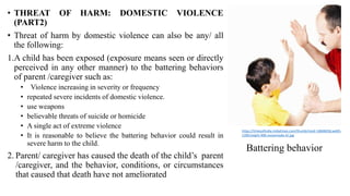 • THREAT OF HARM: DOMESTIC VIOLENCE
(PART2)
• Threat of harm by domestic violence can also be any/ all
the following:
1.A child has been exposed (exposure means seen or directly
perceived in any other manner) to the battering behaviors
of parent /caregiver such as:
• Violence increasing in severity or frequency
• repeated severe incidents of domestic violence.
• use weapons
• believable threats of suicide or homicide
• A single act of extreme violence
• It is reasonable to believe the battering behavior could result in
severe harm to the child.
2. Parent/ caregiver has caused the death of the child’s parent
/caregiver, and the behavior, conditions, or circumstances
that caused that death have not ameliorated
Battering behavior
https://timesofindia.indiatimes.com/thumb/msid-14848458,width-
1200,height-900,resizemode-4/.jpg
 
